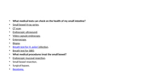 • What medical tests can check on the health of my small intestine?
• Small bowel X-ray series.
• CT scan.
• Endoscopic ultrasound.
• Video capsule endoscopy.
• Enteroscopy.
• Biopsy.
• Breath test for H. pylori infection.
• Breath test for SIBO.
• What medical procedures treat the small bowel?
• Endoscopic mucosal resection.
• Small bowel resection.
• Surgical bypass.
• Ileostomy.
 