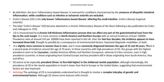 INFLAMMATORY BOWEL DISEASE
• By definition, the term ‘inflammatory bowel disease’ is reserved for conditions characterised by the presence of idiopathic intestinal
inflammation, while conditions such as infective or ischaemic enteritis are excluded.
• Crohn’s disease (CD) is the only known ‘inflammatory bowel disease’ affecting the small intestine. Crohn’s disease (regional
enteritis)
• The label ‘Crohn’s disease’ (CD) became attached to a chronic inflammatory disease of the ileum following a key publication by Crohn
and colleagues in 1932.
• CD is characterised by a chronic full-thickness inflammatory process that can affect any part of the gastrointestinal tract from the
lips to the anal margin. It is most common in North America and Northern Europe with an annual incidence of 8 per 100000.
Prevalence rates of around 145 per 100000 have been reported in the UK. Over the last four decades, the incidence appears to have
increased three-fold, thought to possibly be a consequence of environmental factors, improved diagnostic modalities, or both.
• It is slightly more common in women than in men, and is most commonly diagnosed between the ages of 25 and 40 years. There is
a second peak of incidence around the age of 70 years. In those countries with high prevalence of CD, the groups with the highest
prevalence seem to be Caucasian, notably American Whites and Northern Europeans, whereas it is less common, even in high
prevalence countries, in those originating from Central Europe and less prevalent still in those originating from South America, Asia
and Africa.
• CD seems to be especially prevalent (three- to five-fold higher) in the Ashkenazi Jewish population, although interestingly, the
prevalence of CD in the Jewish population in Israel is lower than that in Europe or the United States, suggesting that environmental
factors are also important.
• Aetiology The aetiology of CD is incompletely understood but is thought to involve a complex interplay of genetic and
environmental factors. Although CD shares some features with chronic
 