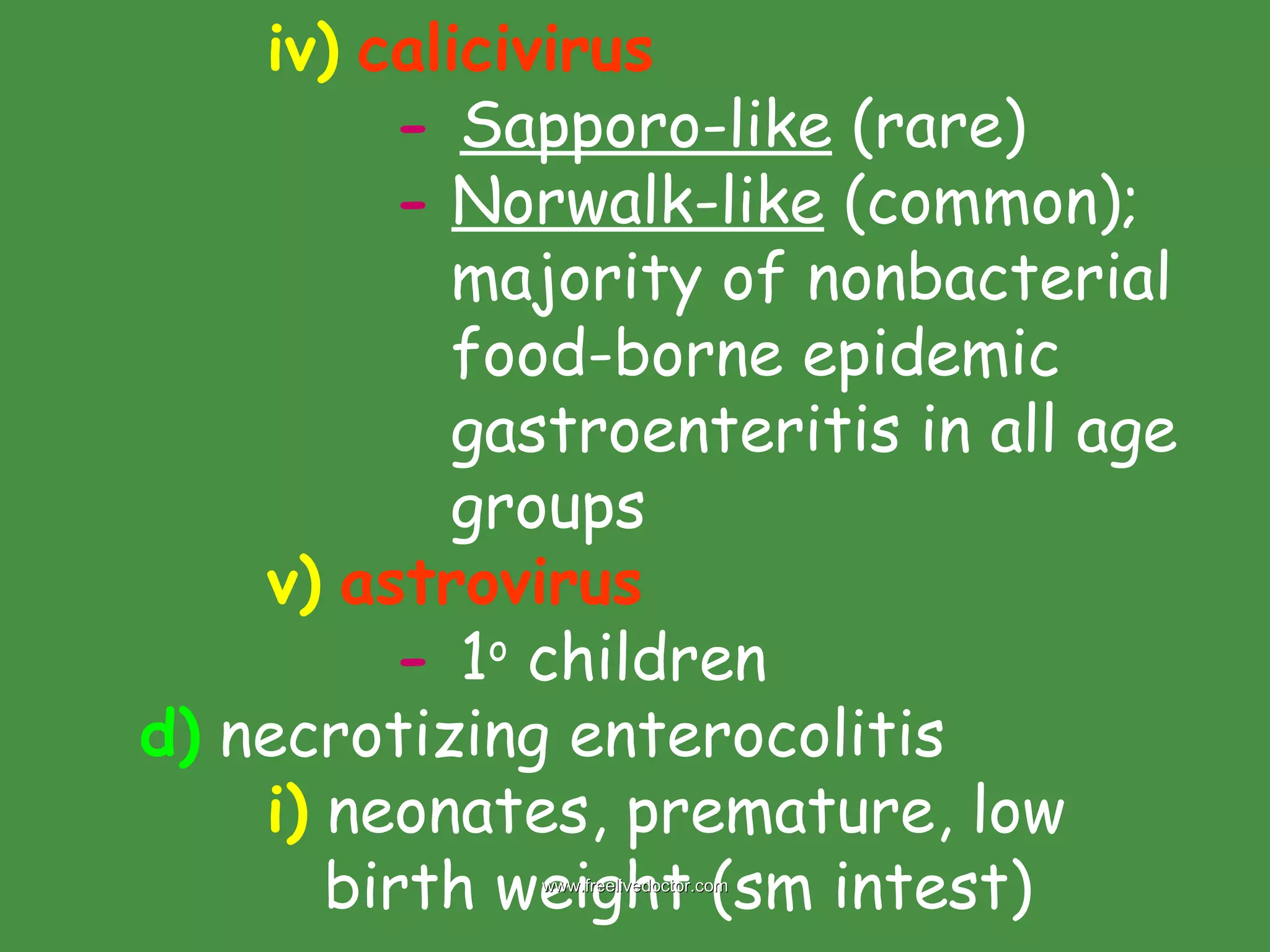 iv)   calicivirus   -   Sapporo-like  (rare) -   Norwalk-like  (common);      majority of nonbacterial    food-borne epidemic    gastroenteritis in all age    groups  v)   astrovirus -   1 o  children d)  necrotizing enterocolitis i)  neonates, premature, low    birth weight (sm intest)  www.freelivedoctor.com 