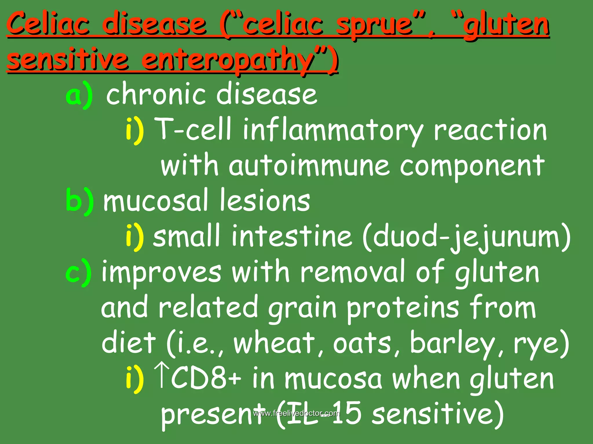 Celiac disease (“celiac sprue”, “gluten sensitive enteropathy”) a)   chronic disease i)  T-cell inflammatory reaction    with autoimmune component b)  mucosal lesions i)  small intestine (duod-jejunum) c)  improves with removal of gluten    and related grain proteins from    diet (i.e., wheat, oats, barley, rye) i)    CD8+ in mucosa when gluten    present (IL-15 sensitive)   www.freelivedoctor.com 