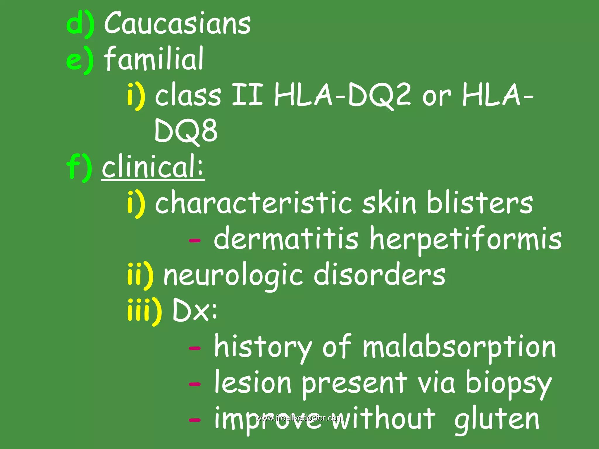 d)  Caucasians e)  familial i)  class II HLA-DQ2 or HLA-   DQ8 f)   clinical: i)  characteristic skin blisters -  dermatitis herpetiformis ii)  neurologic disorders iii)  Dx: -  history of malabsorption -  lesion present via biopsy -  improve without  gluten www.freelivedoctor.com 
