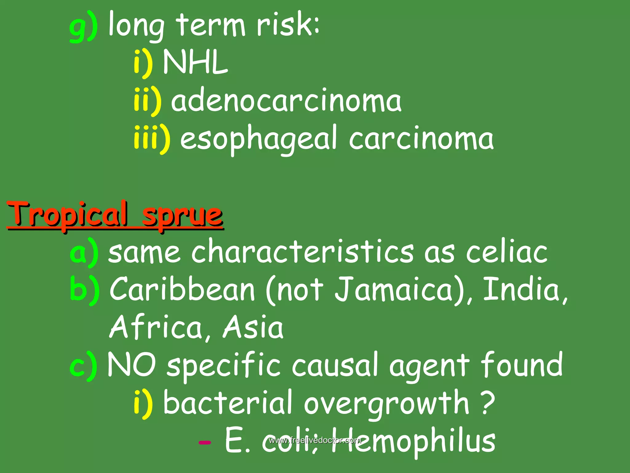 g)  long term risk: i)  NHL ii)  adenocarcinoma iii)  esophageal carcinoma Tropical sprue a)  same characteristics as celiac b)  Caribbean (not Jamaica), India,    Africa, Asia  c)  NO specific causal agent found i)  bacterial overgrowth ? -  E. coli; Hemophilus  www.freelivedoctor.com 