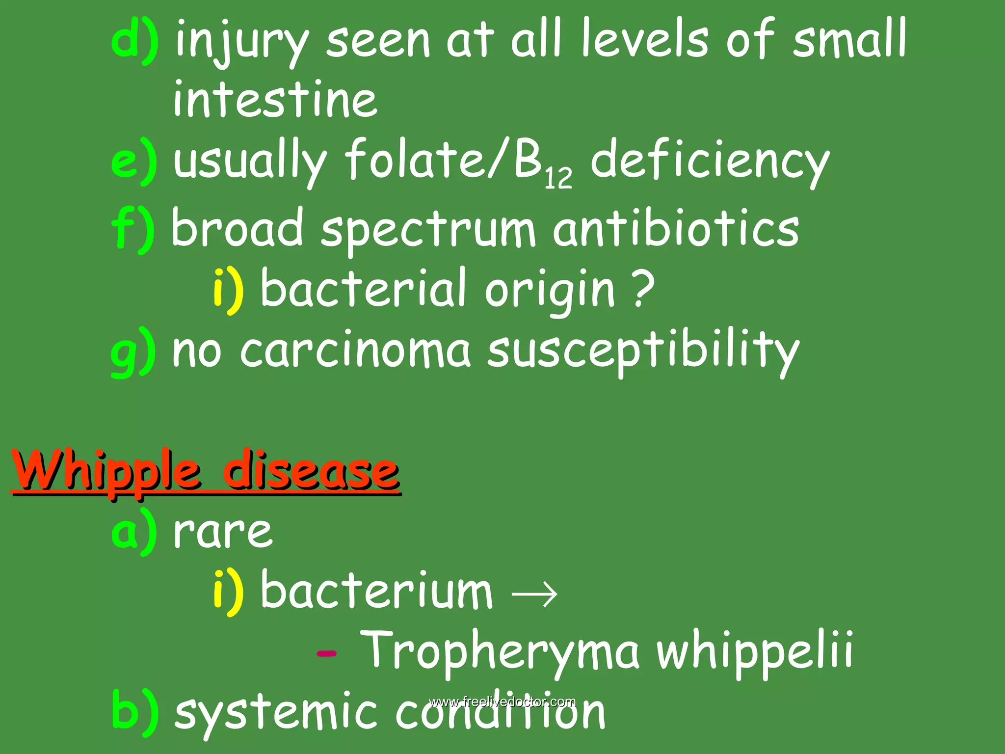 d)  injury seen at all levels of small    intestine e)  usually folate/B 12  deficiency f)  broad spectrum antibiotics i)  bacterial origin ? g)  no carcinoma susceptibility  Whipple disease a)  rare i)  bacterium   -  Tropheryma whippelii b)  systemic condition www.freelivedoctor.com 