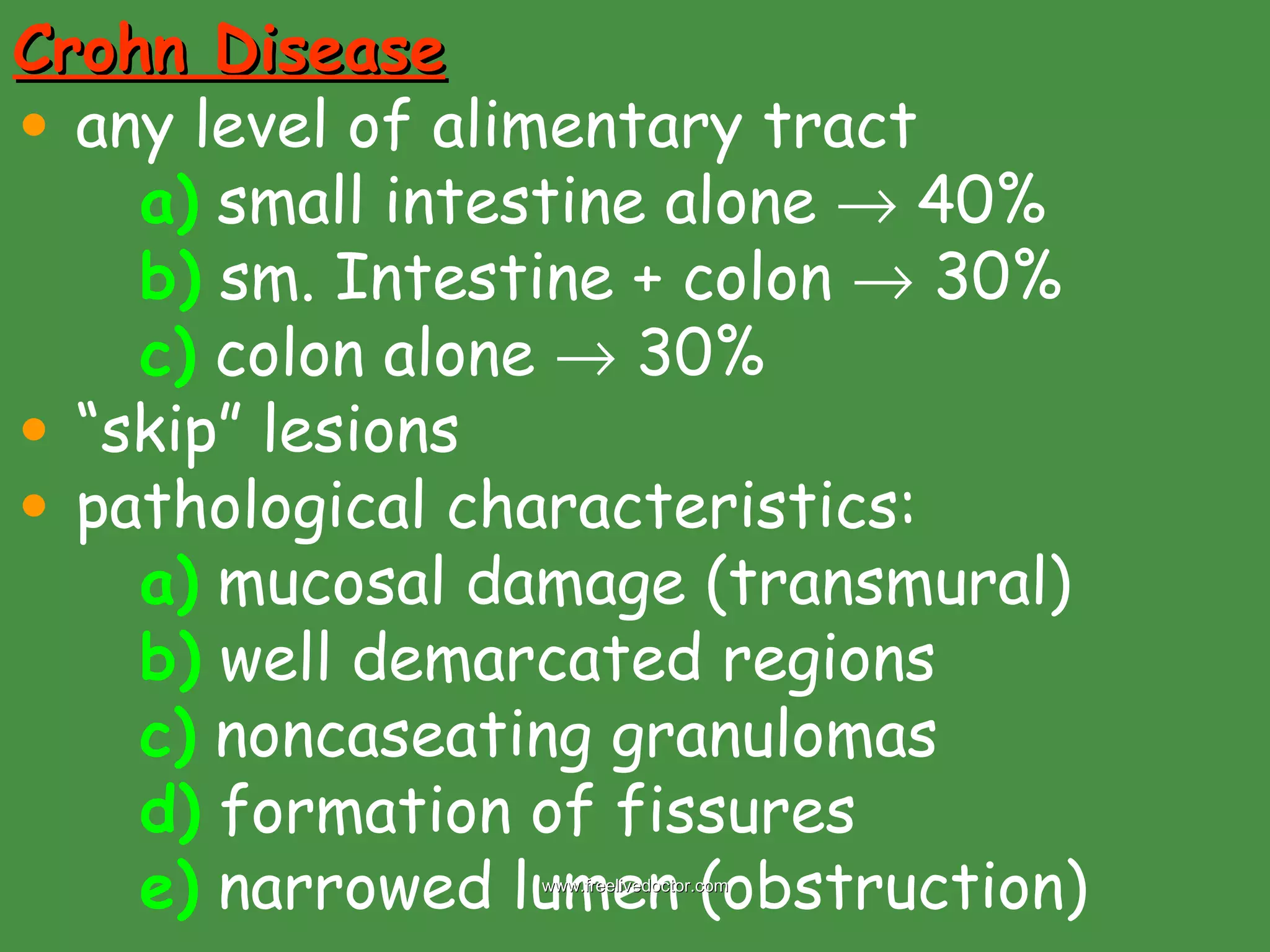 Crohn Disease any level of alimentary tract a)  small intestine alone    40% b)  sm. Intestine + colon    30% c)  colon alone    30% “ skip” lesions pathological characteristics: a)  mucosal damage (transmural) b)  well demarcated regions c)  noncaseating granulomas d)  formation of fissures  e)  narrowed lumen (obstruction) www.freelivedoctor.com 