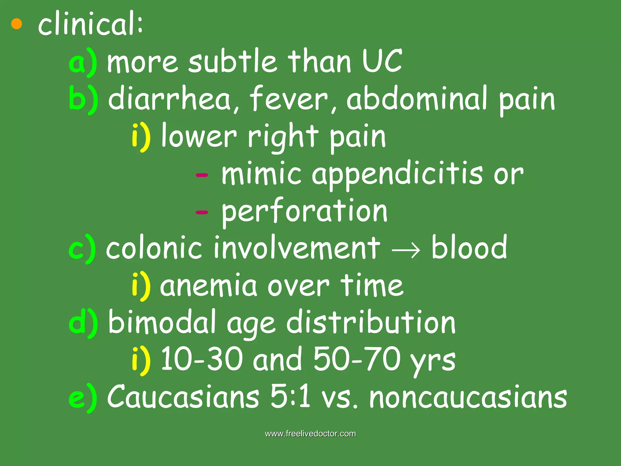 clinical: a)  more subtle than UC b)  diarrhea, fever, abdominal pain i)  lower right pain -  mimic appendicitis or -  perforation  c)  colonic involvement    blood i)  anemia over time d)  bimodal age distribution i)  10-30 and 50-70 yrs e)  Caucasians 5:1 vs. noncaucasians www.freelivedoctor.com 