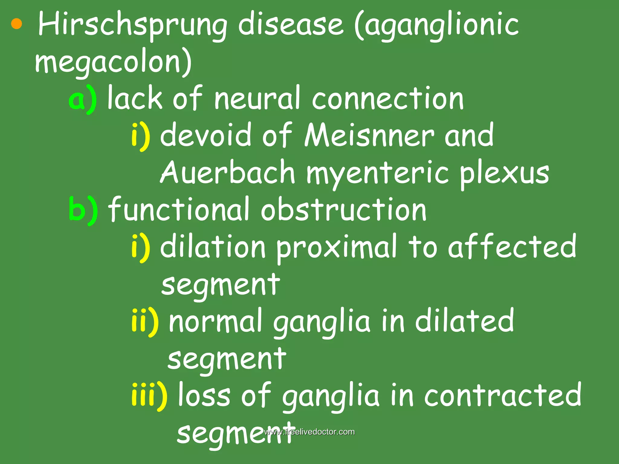 Hirschsprung disease (aganglionic megacolon) a)  lack of neural connection i)  devoid of Meisnner and    Auerbach myenteric plexus b)  functional obstruction i)  dilation proximal to affected    segment ii)  normal ganglia in dilated    segment iii)  loss of ganglia in contracted    segment www.freelivedoctor.com 