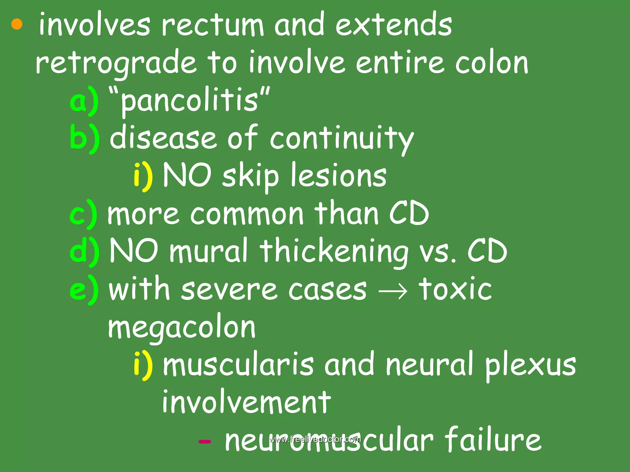involves rectum and extends retrograde to involve entire colon a)  “pancolitis” b)  disease of continuity i)  NO skip lesions c)  more common than CD d)  NO mural thickening vs. CD e)  with severe cases    toxic        megacolon i)  muscularis and neural plexus   involvement  -  neuromuscular failure  www.freelivedoctor.com 