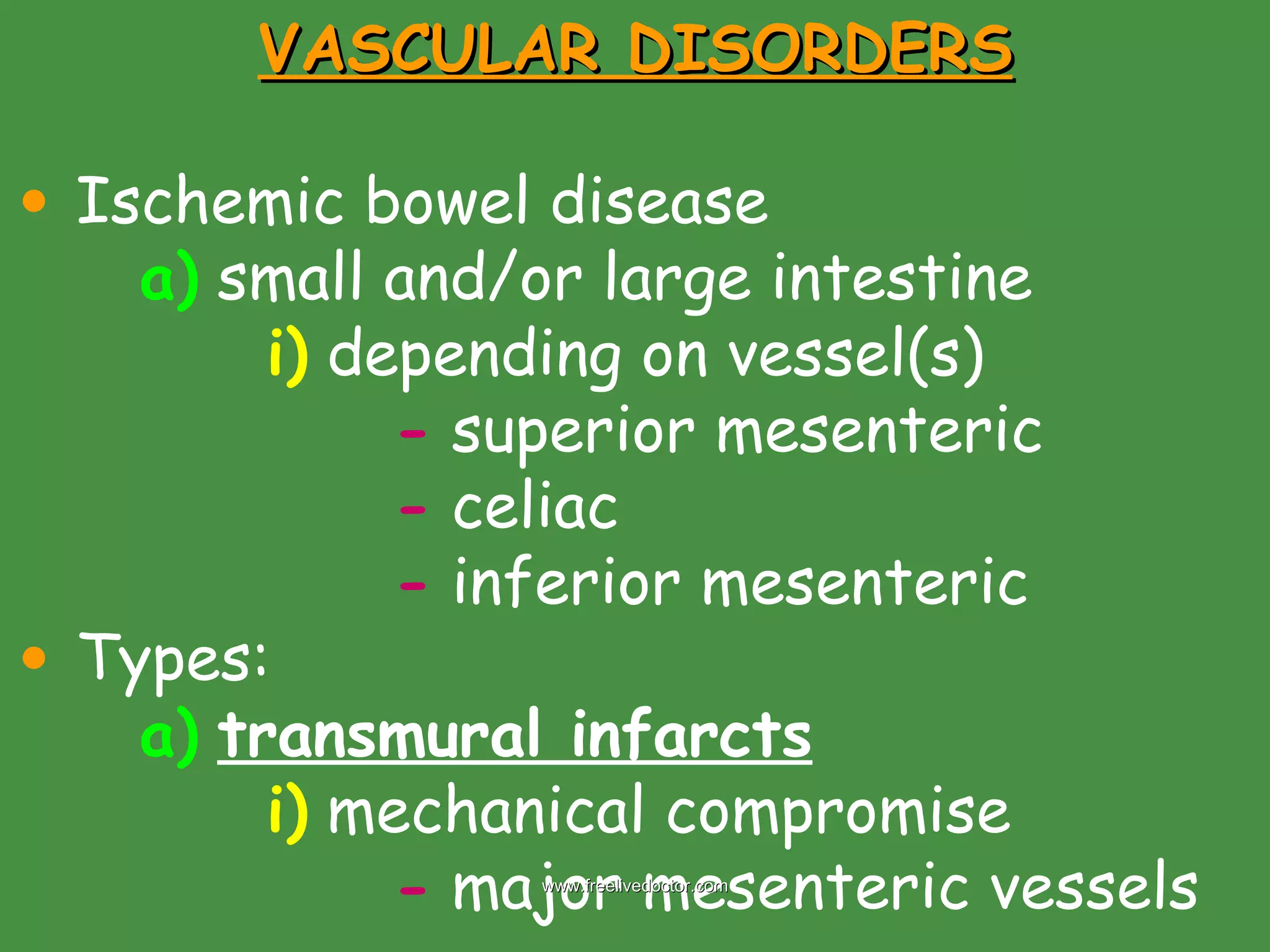 VASCULAR DISORDERS Ischemic bowel disease  a)  small and/or large intestine i)  depending on vessel(s) -  superior mesenteric -  celiac -  inferior mesenteric Types: a)   transmural infarcts i)  mechanical compromise  -  major mesenteric vessels www.freelivedoctor.com 