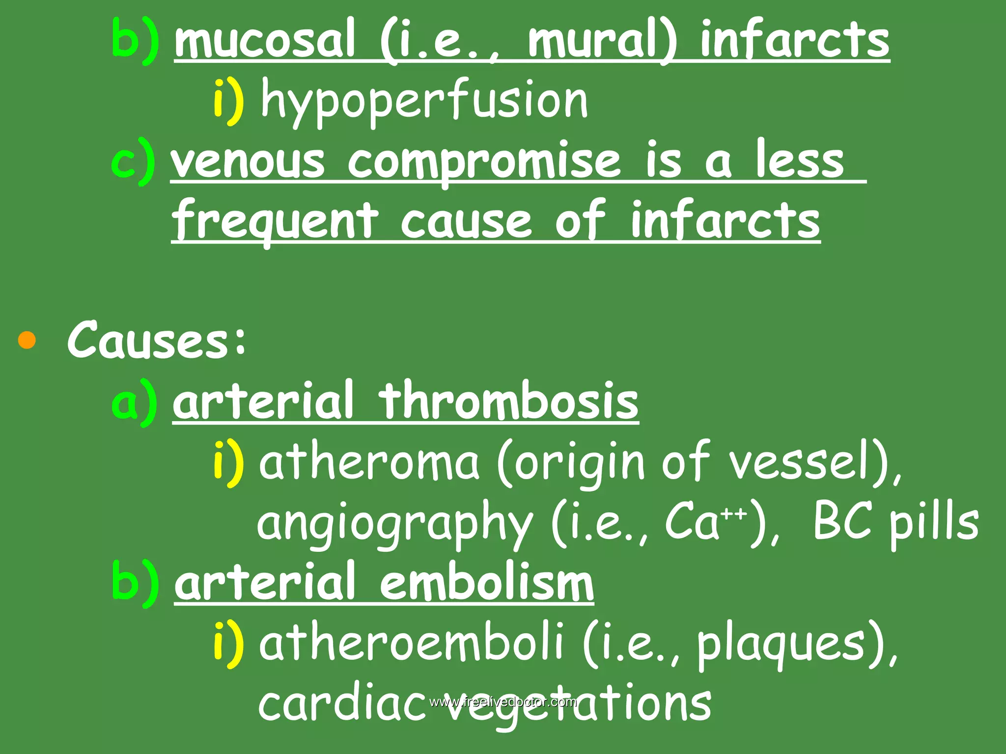 b)   mucosal (i.e., mural) infarcts i)  hypoperfusion c)   venous compromise is a less      frequent cause of infarcts Causes: a)   arterial thrombosis i)  atheroma (origin of vessel),    angiography (i.e., Ca ++ ),  BC pills b)   arterial embolism i)  atheroemboli (i.e., plaques),    cardiac vegetations www.freelivedoctor.com 