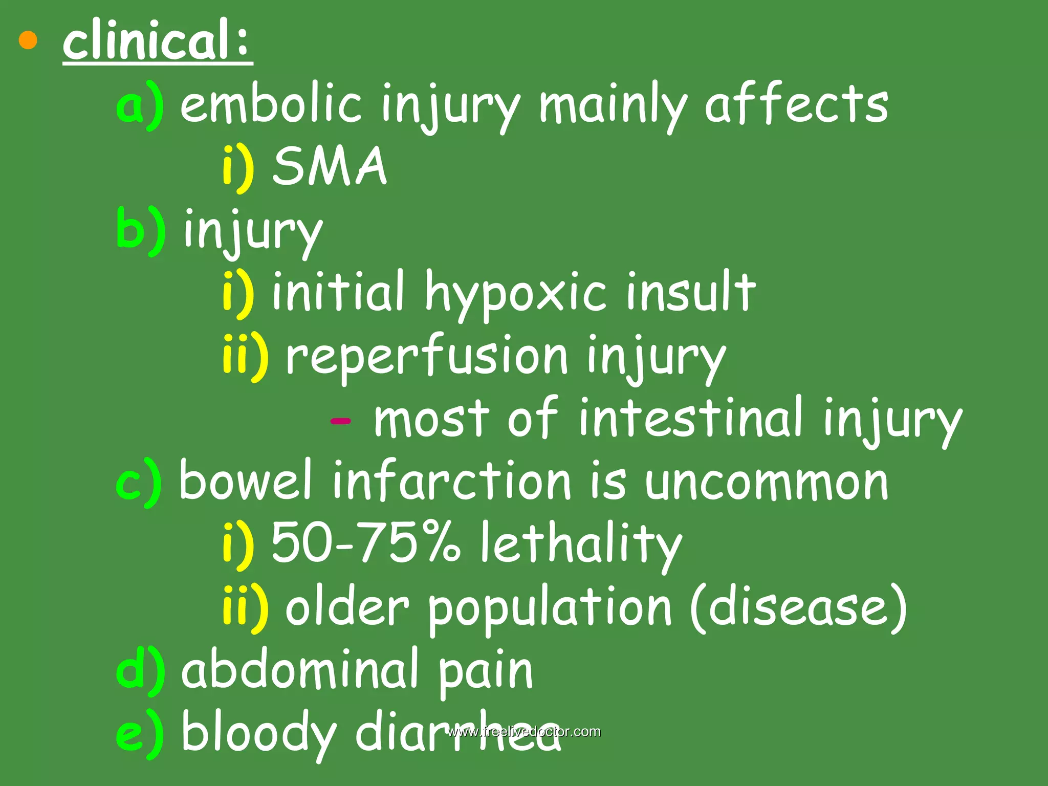 clinical: a)  embolic injury mainly affects  i)  SMA b)  injury i)  initial hypoxic insult ii)  reperfusion injury -  most of intestinal injury c)  bowel infarction is uncommon i)  50-75% lethality ii)  older population (disease) d)  abdominal pain e)  bloody diarrhea www.freelivedoctor.com 
