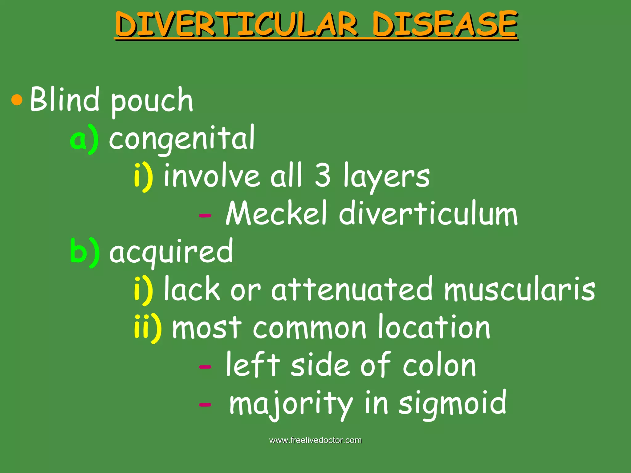 DIVERTICULAR DISEASE Blind pouch a)  congenital i)  involve all 3 layers -  Meckel diverticulum b)  acquired i)  lack or attenuated muscularis  ii)  most common location -  left side of colon -  majority in sigmoid www.freelivedoctor.com 