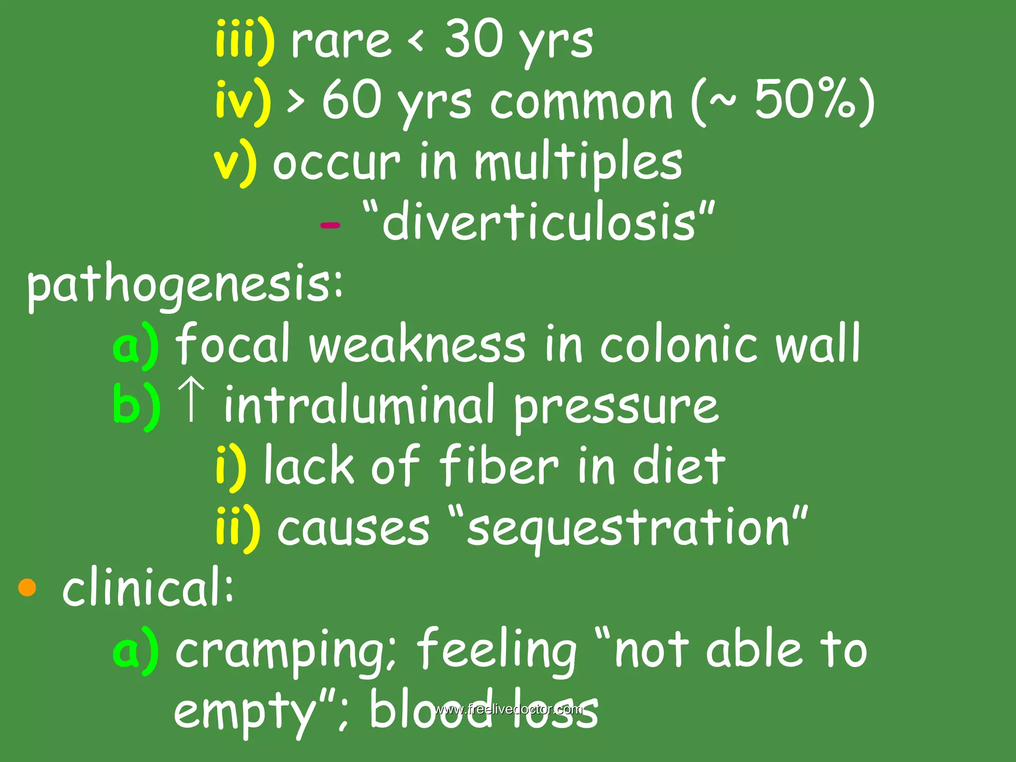 iii)  rare < 30 yrs iv)  > 60 yrs common (~ 50%) v)  occur in multiples -  “diverticulosis” pathogenesis: a)  focal weakness in colonic wall b)     intraluminal pressure i)  lack of fiber in diet ii)  causes “sequestration” clinical: a)  cramping; feeling “not able to      empty”; blood loss www.freelivedoctor.com 
