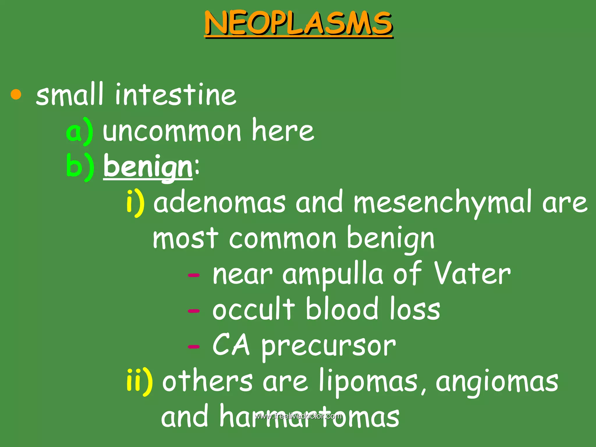 NEOPLASMS small intestine a)  uncommon here b)   benign : i)  adenomas and mesenchymal are    most common benign -  near ampulla of Vater -  occult blood loss -  CA precursor  ii)  others are lipomas, angiomas    and harmartomas www.freelivedoctor.com 