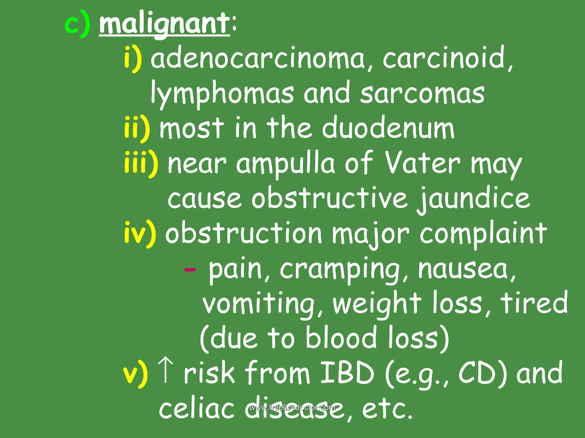 c)   malignant : i)  adenocarcinoma, carcinoid,    lymphomas and sarcomas ii)  most in the duodenum iii)  near ampulla of Vater may    cause obstructive jaundice iv)  obstruction major complaint -  pain, cramping, nausea,    vomiting, weight loss, tired    (due to blood loss) v)     risk from IBD (e.g., CD) and    celiac disease, etc. www.freelivedoctor.com 