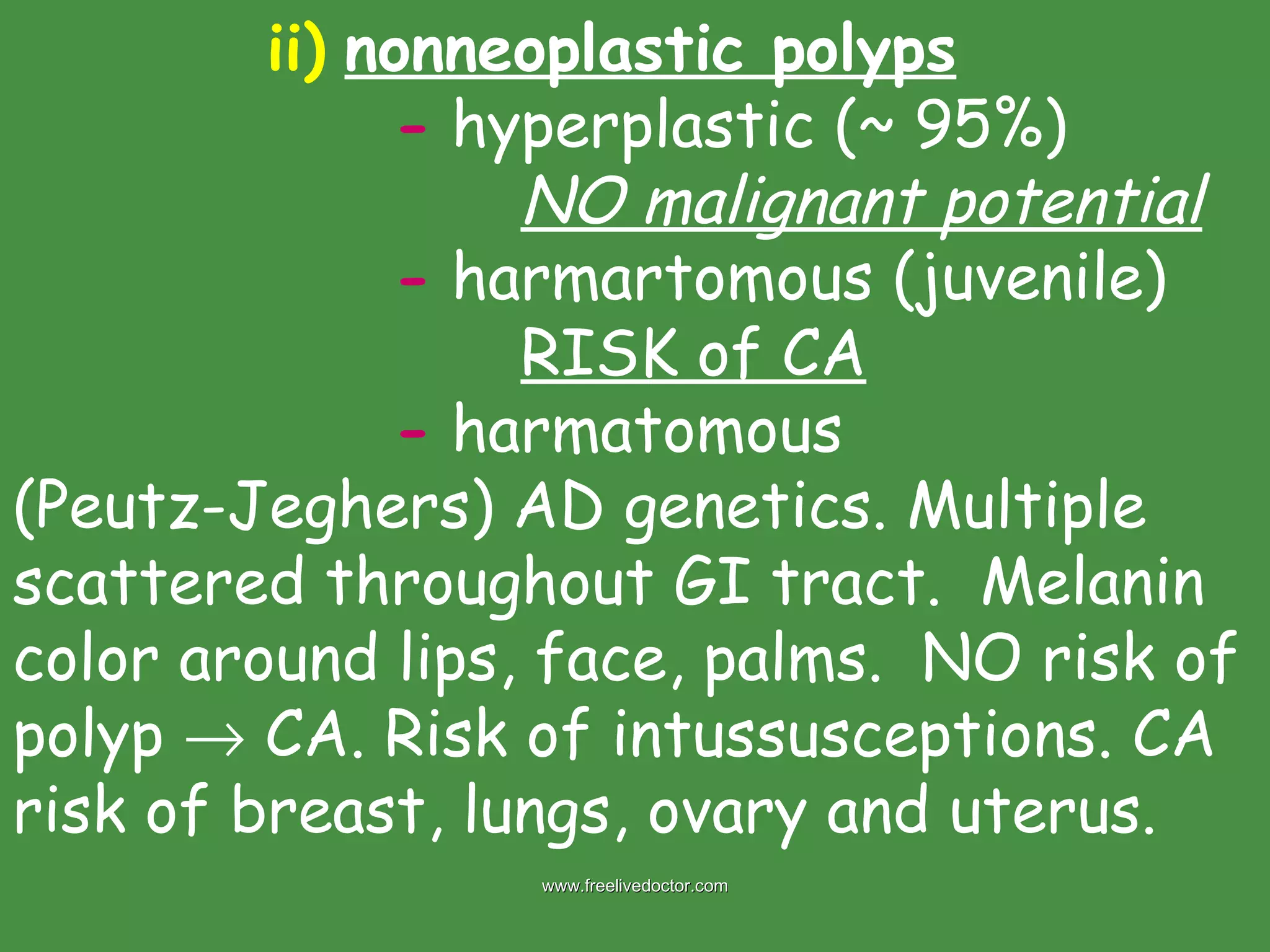 ii)   nonneoplastic polyps -  hyperplastic (~ 95%) NO malignant potential -  harmartomous (juvenile) RISK of CA -  harmatomous  (Peutz-Jeghers) AD genetics. Multiple scattered throughout GI tract.  Melanin color around lips, face, palms.  NO risk of polyp    CA. Risk of intussusceptions. CA risk of breast, lungs, ovary and uterus. www.freelivedoctor.com 
