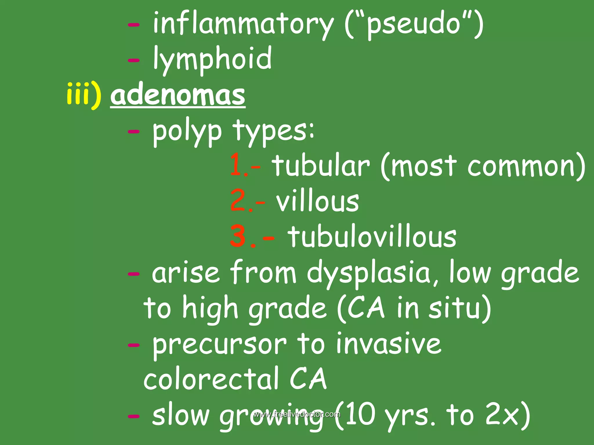 -  inflammatory (“pseudo”) -  lymphoid iii)   adenomas -  polyp types:   1.-  tubular (most common)   2.-  villous   3.-  tubulovillous  -  arise from dysplasia, low grade    to high grade (CA in situ) -  precursor to invasive    colorectal CA -  slow growing (10 yrs. to 2x) www.freelivedoctor.com 