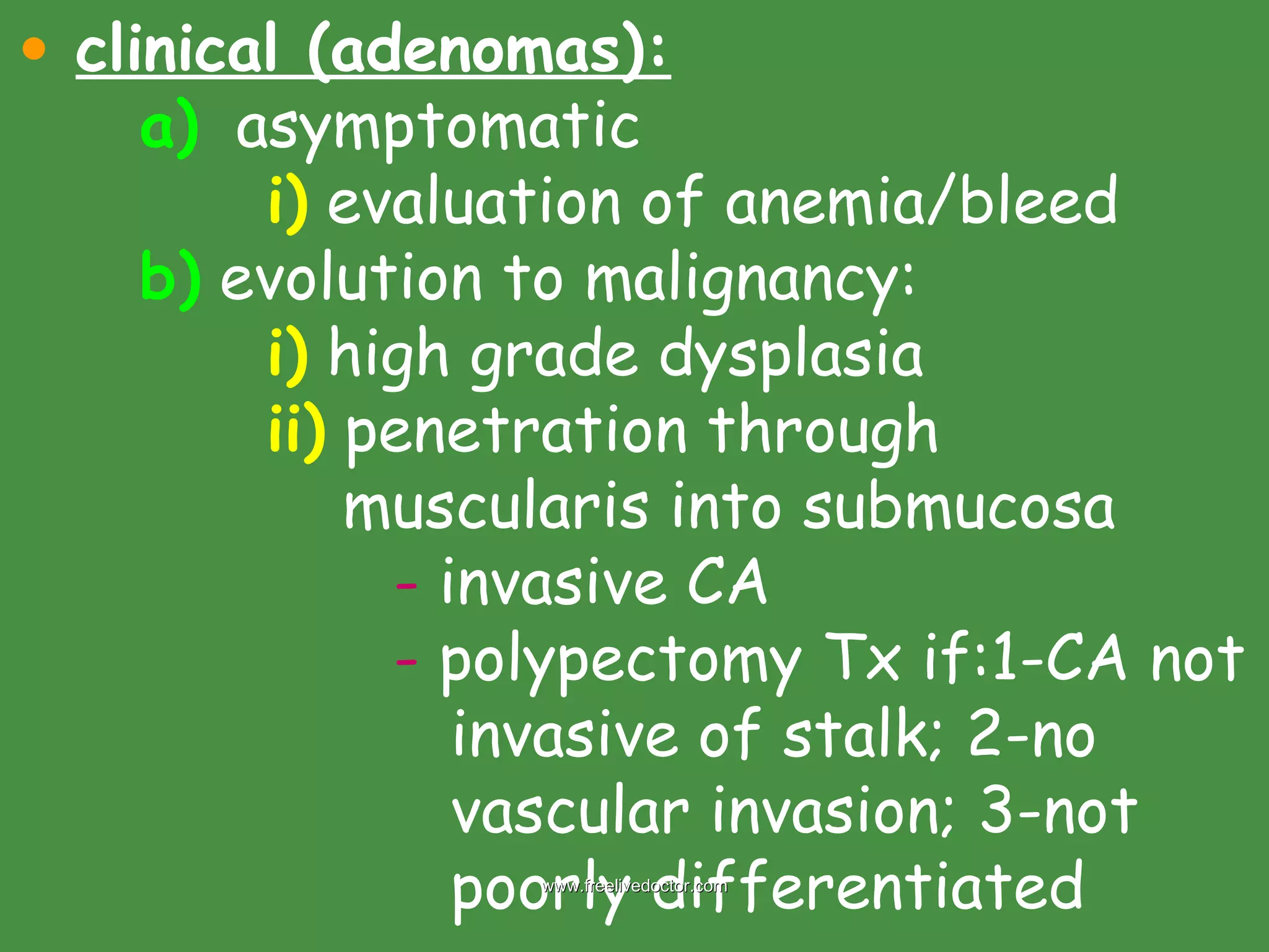 clinical (adenomas): a)   asymptomatic i)  evaluation of anemia/bleed b)  evolution to malignancy: i)  high grade dysplasia ii)  penetration through    muscularis into submucosa -  invasive CA -  polypectomy Tx if:1-CA not    invasive of stalk; 2-no    vascular invasion; 3-not    poorly differentiated www.freelivedoctor.com 