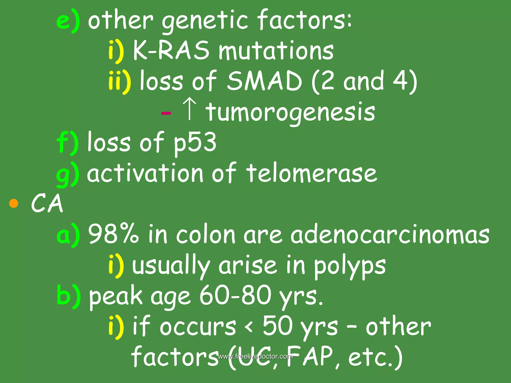 e)  other genetic factors: i)  K-RAS mutations ii)  loss of SMAD (2 and 4) -     tumorogenesis f)  loss of p53 g)  activation of telomerase CA a)  98% in colon are adenocarcinomas i)  usually arise in polyps b)  peak age 60-80 yrs. i)  if occurs < 50 yrs – other    factors (UC, FAP, etc.) www.freelivedoctor.com 
