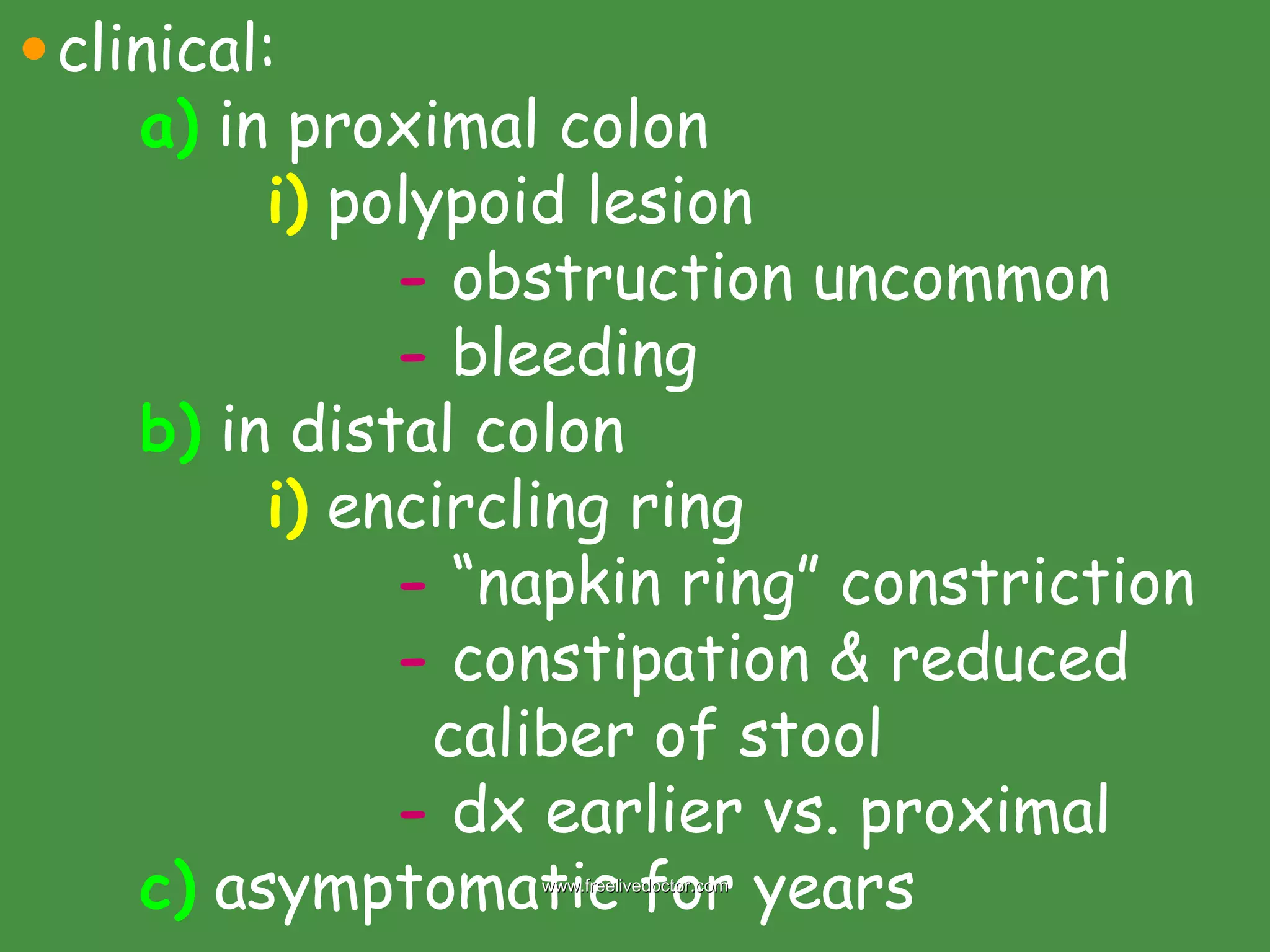 clinical: a)  in proximal colon i)  polypoid lesion -  obstruction uncommon -  bleeding b)  in distal colon i)  encircling ring -  “napkin ring” constriction -  constipation & reduced    caliber of stool -  dx earlier vs. proximal c)  asymptomatic for years www.freelivedoctor.com 