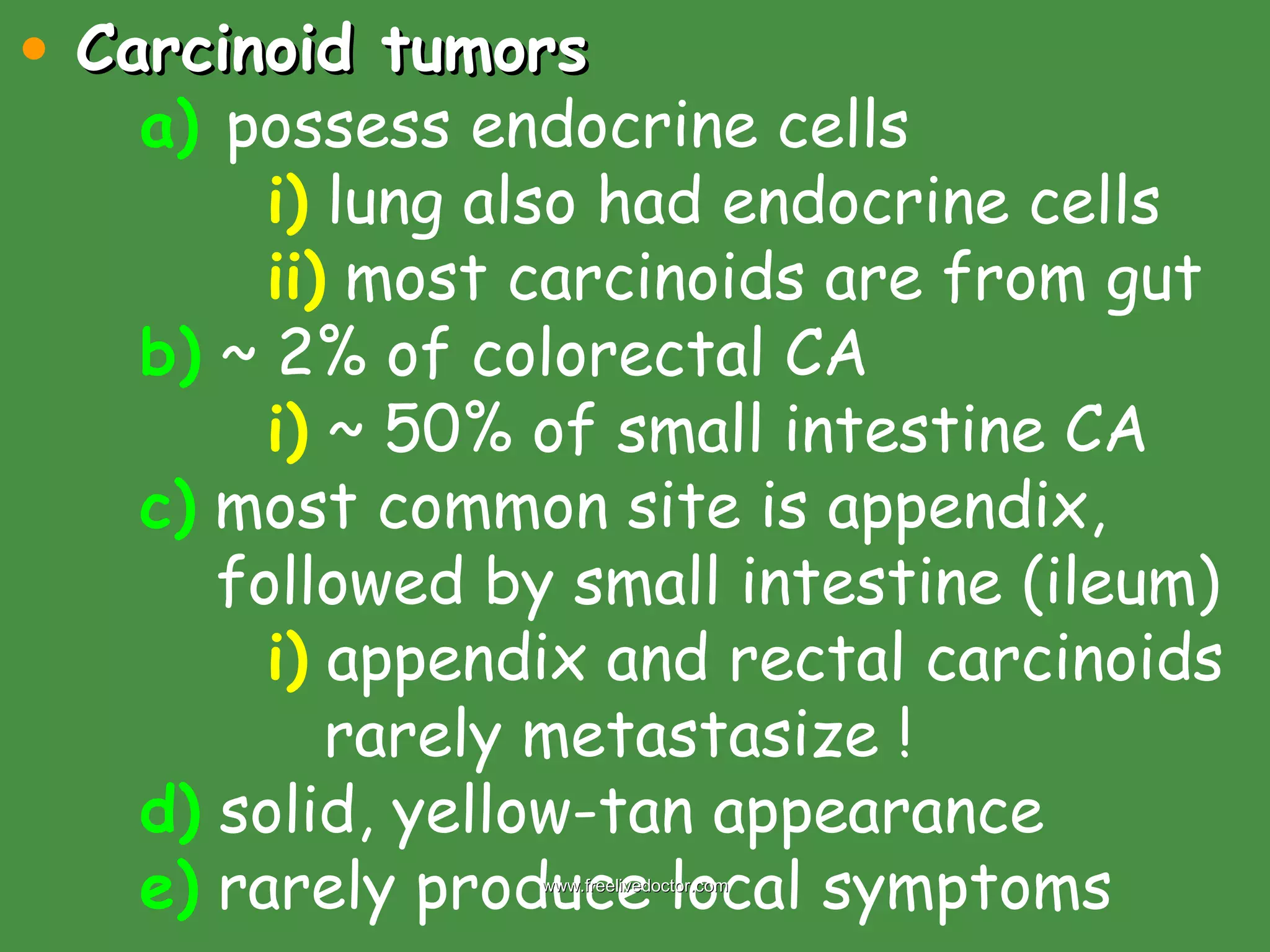 Carcinoid tumors a)   possess endocrine cells i)  lung also had endocrine cells ii)  most carcinoids are from gut b)  ~ 2% of colorectal CA i)  ~ 50% of small intestine CA c)  most common site is appendix,      followed by small intestine (ileum) i)  appendix and rectal carcinoids    rarely metastasize ! d)  solid, yellow-tan appearance e)  rarely produce local symptoms www.freelivedoctor.com 