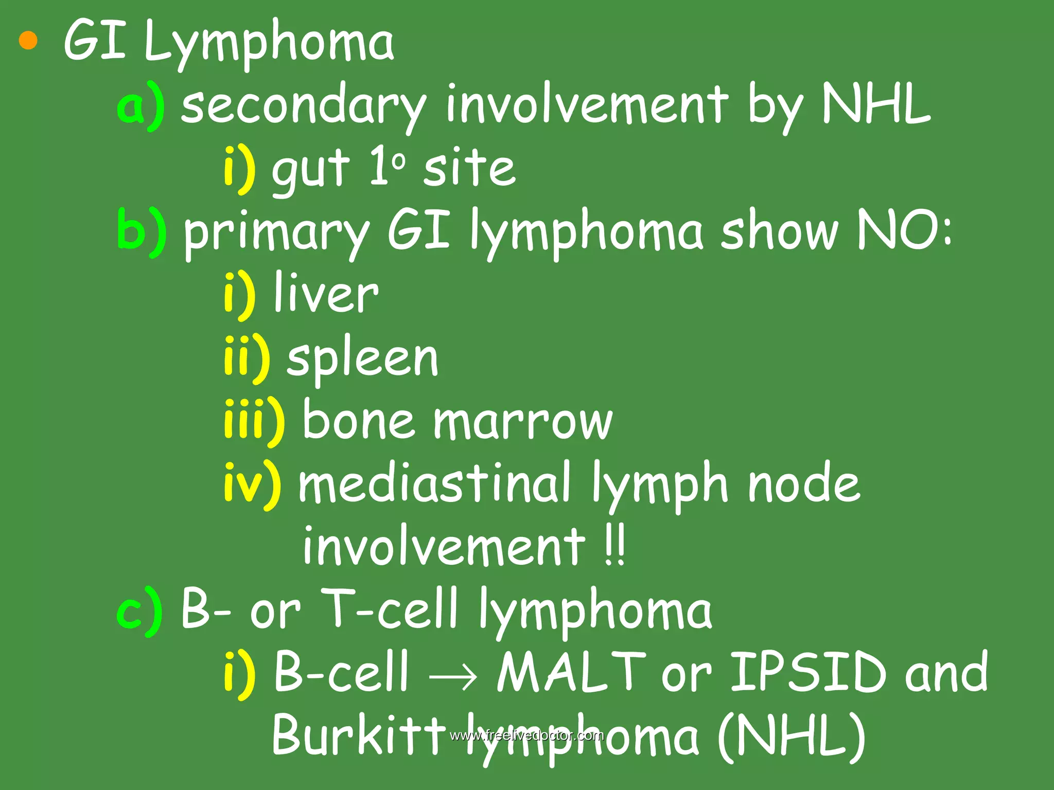 GI Lymphoma a)  secondary involvement by NHL i)  gut 1 o  site b)  primary GI lymphoma show NO: i)  liver ii)  spleen iii)  bone marrow iv)  mediastinal lymph node     involvement !! c)  B- or T-cell lymphoma i)  B-cell    MALT or IPSID and    Burkitt lymphoma (NHL) www.freelivedoctor.com 