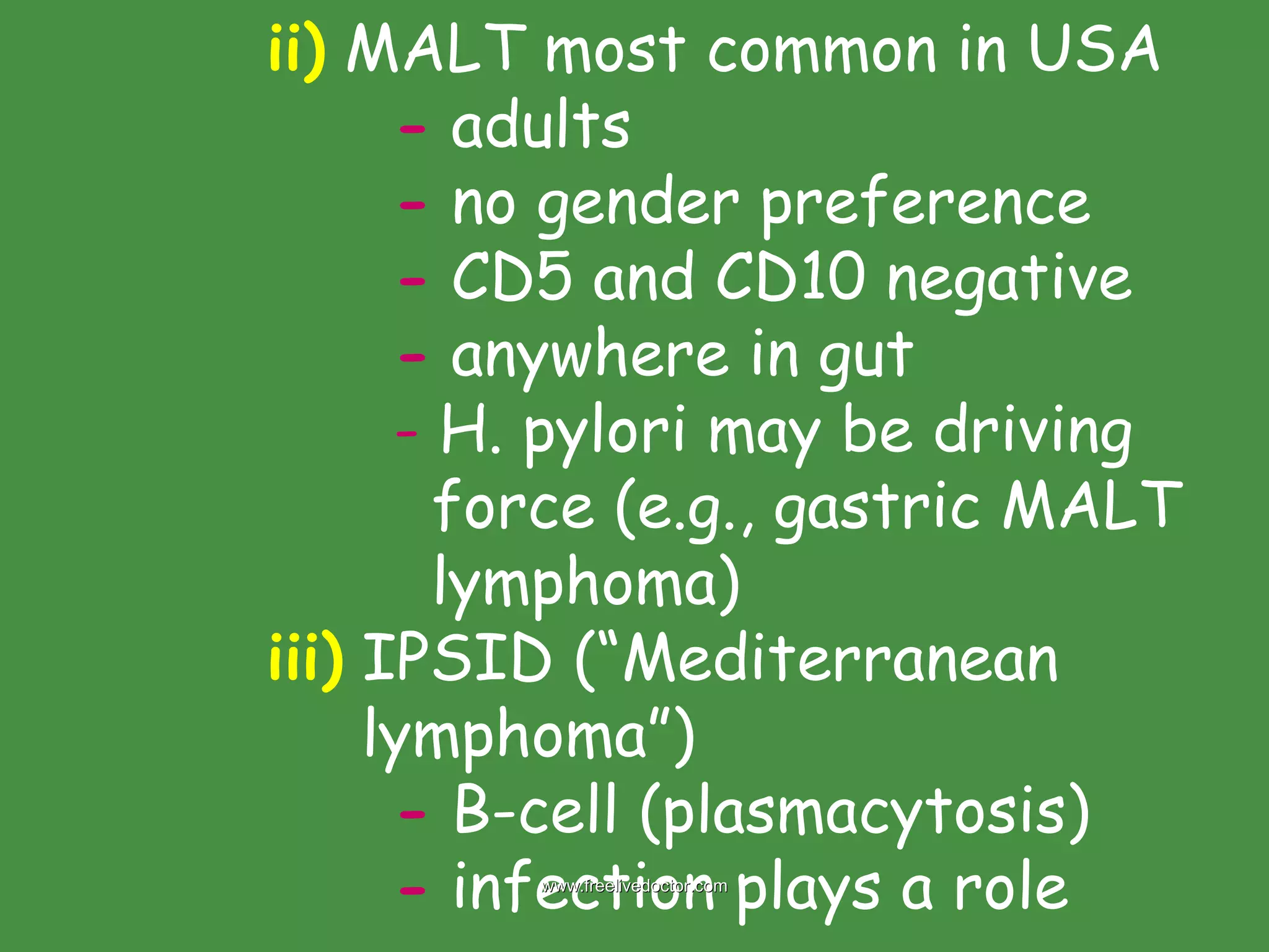 ii)  MALT most common in USA -  adults -  no gender preference -  CD5 and CD10 negative -  anywhere in gut -  H. pylori may be driving    force (e.g., gastric MALT    lymphoma) iii)  IPSID (“Mediterranean    lymphoma”)  -  B-cell (plasmacytosis) -  infection plays a role www.freelivedoctor.com 