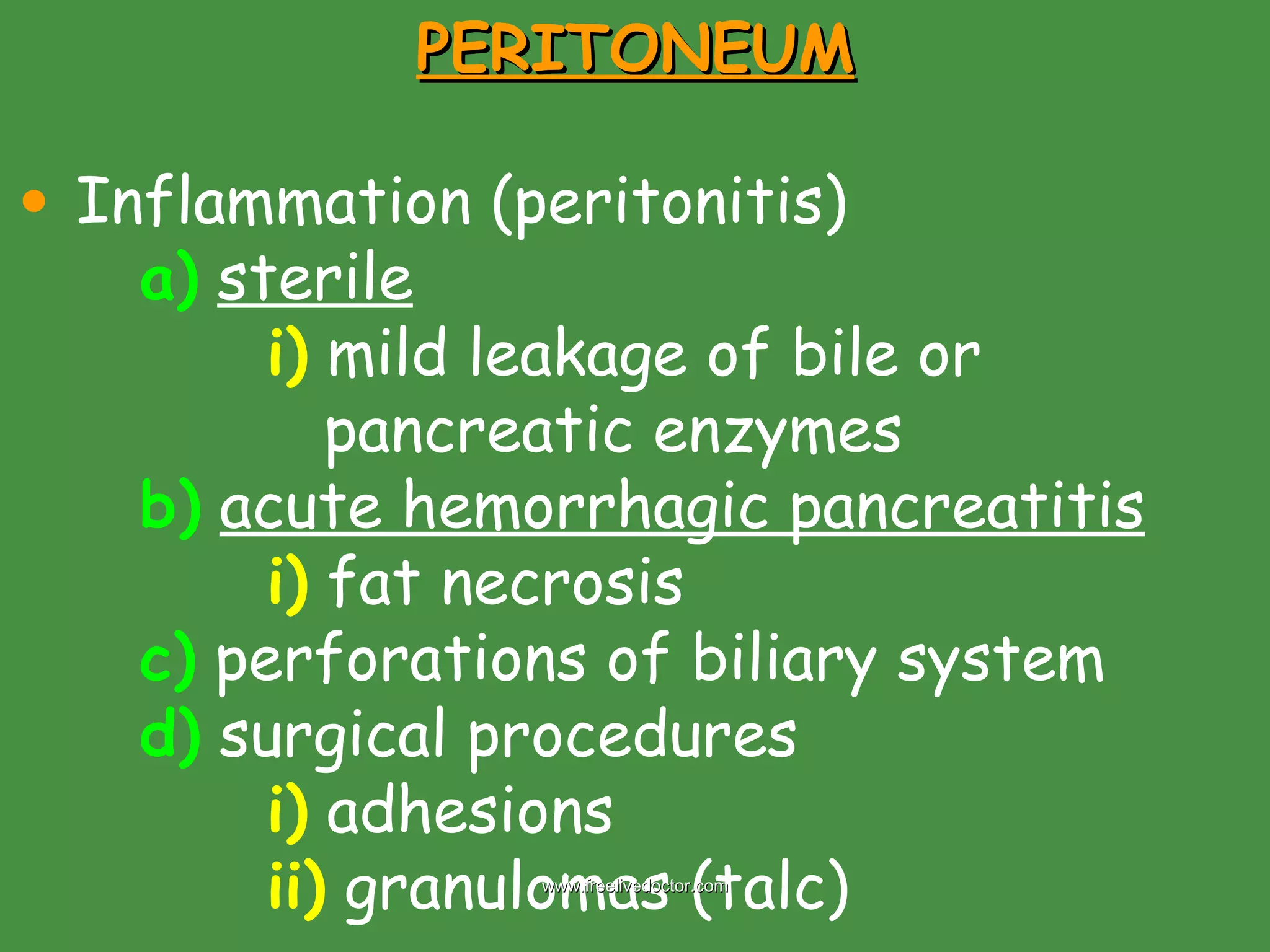 PERITONEUM Inflammation (peritonitis) a)   sterile   i)  mild leakage of bile or    pancreatic enzymes b)   acute hemorrhagic pancreatitis i)  fat necrosis c)  perforations of biliary system d)  surgical procedures i)  adhesions ii)  granulomas (talc) www.freelivedoctor.com 