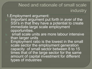 1.Employment argument:
a. Important argument put forth in aver of the
SSI’s in that they have a potential to create
immediate large scale employment
opportunities.
b. small scale units are more labour intensive
than larger units
c. Employment ratio is the lowest in the small
scale sector the employment generation
capacity of small sector between 8 to 15
times that of the large sector for the same
amount of capital investment for different
types of industries
 