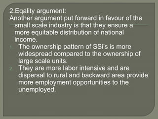 2.Eqality argument:
Another argument put forward in favour of the
small scale industry is that they ensure a
more equitable distribution of national
income.
1. The ownership pattern of SSi’s is more
widespread compared to the ownership of
large scale units.
2. They are more labor intensive and are
dispersal to rural and backward area provide
more employment opportunities to the
unemployed.
 