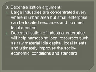 3. Decentralization argument:
1. Large Industries are concentrated every
where in urban area but small enterprise
can be located resources and to meet
local demand
2. Decentralisation of industrial enterprise
will help harnessing local resources such
as raw material Idle capital, local talents
and ultimately improves the socio-
economic conditions and standard
 