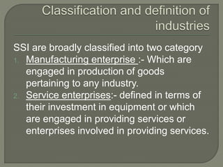 SSI are broadly classified into two category
1. Manufacturing enterprise :- Which are
engaged in production of goods
pertaining to any industry.
2. Service enterprises:- defined in terms of
their investment in equipment or which
are engaged in providing services or
enterprises involved in providing services.
 