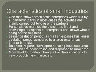  One man show : small scale enterprises which run by
a partnership firm in most cases the activities are
mainly carried out by one of the partners
 Personalised manner: the owner has first hand
knowledge of aspects of enterprises and knows what is
going on the business
 Lesser gestation period: a small enterprises has lesser
gestation period compared to a large enterprises
 Labour intensive
 Balanced regional development: using local resources,
small unit are decentralise and dispersed to rural area
 More flexible to adapt changes like diversifications to
new products new market etc
 