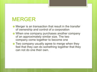 MERGER
 Merger is an transaction that result in the transfer
of ownership and control of a corporation
 When one company purchases another company
of an approximately similar size. The two
company come together to become one
 Two company usually agree to merge when they
feel that they can do something together that they
can not do one their own.
 