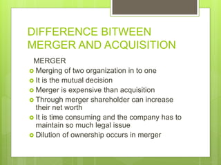 DIFFERENCE BITWEEN
MERGER AND ACQUISITION
MERGER
 Merging of two organization in to one
 It is the mutual decision
 Merger is expensive than acquisition
 Through merger shareholder can increase
their net worth
 It is time consuming and the company has to
maintain so much legal issue
 Dilution of ownership occurs in merger
 