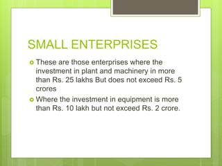 SMALL ENTERPRISES
 These are those enterprises where the
investment in plant and machinery in more
than Rs. 25 lakhs But does not exceed Rs. 5
crores
 Where the investment in equipment is more
than Rs. 10 lakh but not exceed Rs. 2 crore.
 