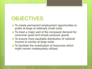 OBJECTIVES
 To create permanent employment opportunities to
public at large at relatively small costs
 To meet a major part of the increased demand for
consumer good and simple producer goods
 To ensure more equitable distribution of national
income to society at large scale
 To facilitate the mobilization of resources which
might remain inadequately utilized,
 