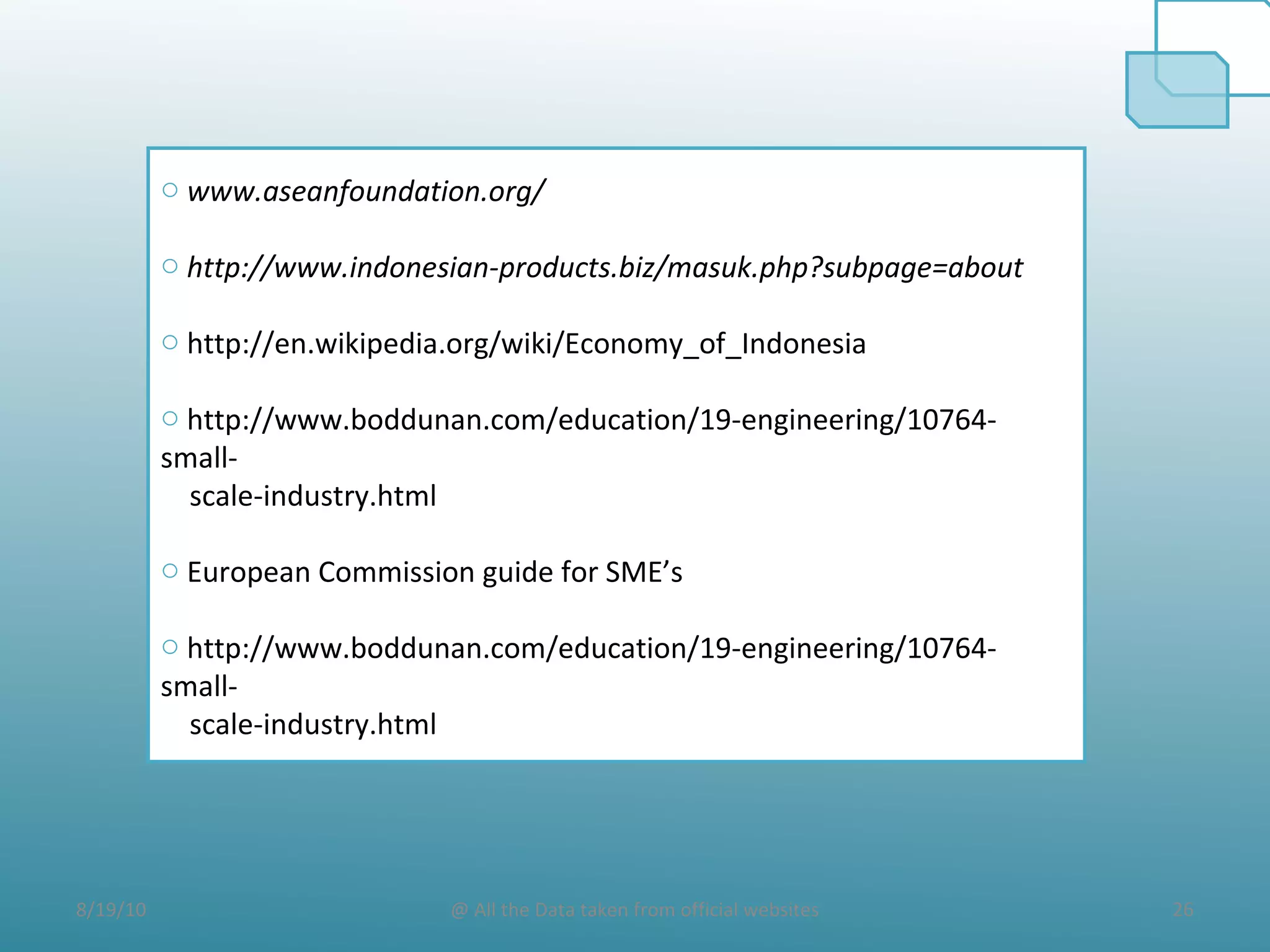 8/19/10 26@ All the Data taken from official websites
o www.aseanfoundation.org/
o http://www.indonesian-products.biz/masuk.php?subpage=about
o http://en.wikipedia.org/wiki/Economy_of_Indonesia
o http://www.boddunan.com/education/19-engineering/10764-
small-
scale-industry.html
o European Commission guide for SME’s
o http://www.boddunan.com/education/19-engineering/10764-
small-
scale-industry.html
 