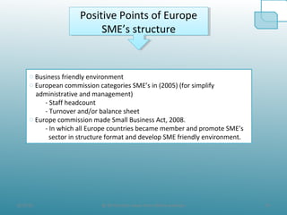 8/19/10 14@ All the Data taken from official websites
Positive Points of Europe
SME’s structure
Positive Points of Europe
SME’s structure
o Business friendly environment
o European commission categories SME’s in (2005) (for simplify
administrative and management)
- Staff headcount
- Turnover and/or balance sheet
o Europe commission made Small Business Act, 2008.
- In which all Europe countries became member and promote SME’s
sector in structure format and develop SME friendly environment.
 