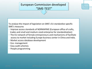 8/19/10 16@ All the Data taken from official websites
European Commission developed
“SME-TEST”
European Commission developed
“SME-TEST”
To analyse the impact of legislation on SME’s EU standardize specific
SME’s measures
o Improve access standards of NORMAPME (European office of crafts,
trades and small and medium sized enterprise for standardization)
o The EU network of female entrepreneurs and mechanisms of facilitate
access to market including Europe business center in China and India.
o Market access database development
o Eco- management
o Easy audit schemes
o People programming
 