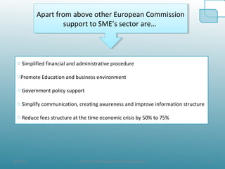 8/19/10 17@ All the Data taken from official websites
Apart from above other European Commission
support to SME’s sector are…
Apart from above other European Commission
support to SME’s sector are…
o Simplified financial and administrative procedure
oPromote Education and business environment
o Government policy support
o Simplify communication, creating awareness and improve information structure
o Reduce fees structure at the time economic crisis by 50% to 75%
 