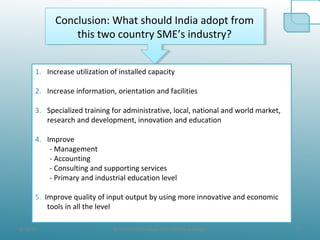 8/19/10 23@ All the Data taken from official websites
Conclusion: What should India adopt from
this two country SME’s industry?
Conclusion: What should India adopt from
this two country SME’s industry?
1. Increase utilization of installed capacity
2. Increase information, orientation and facilities
3. Specialized training for administrative, local, national and world market,
research and development, innovation and education
4. Improve
- Management
- Accounting
- Consulting and supporting services
- Primary and industrial education level
5. Improve quality of input output by using more innovative and economic
tools in all the level
 