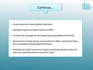 8/19/10 24@ All the Data taken from official websites
Continue…Continue…
6. Create awareness about global trade laws
7. Subsidies import and export policy of SME’s
8. Increase the coverage of technology and up gradation fund (TUF)
9. Government should reserve rural market for SME’s and protect them
from competition by big industrial houses
10. Facilitate by credit instruments support and lowering down rates for
start ups and at the time of economic crises.
 