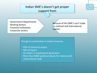 8/19/10 9@ All the Data taken from official websites
Indian SME’s doesn’t get proper
support from
Indian SME’s doesn’t get proper
support from
o Government Departments
o Banking Sectors
o Financial institutions
o Corporate sectors
Because of this SME’s can’t trade
on national and international
market.
Though its contribution in Indian Economy…
o 45% of Industrial output
o 40% of Export
o 42 million in employment generation
o More than 8000 quality products for national and
international trade
 