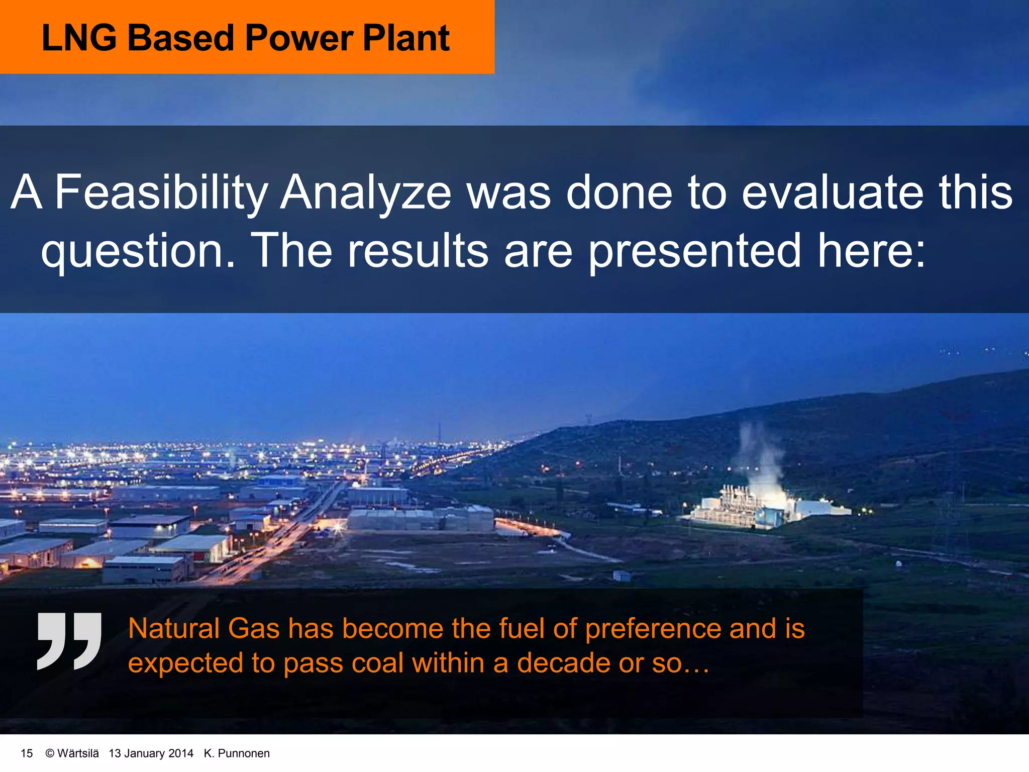 LNG Based Power Plant

A Feasibility Analyze was done to evaluate this
question. The results are presented here:

Natural Gas has become the fuel of preference and is
expected to pass coal within a decade or so…
15

© Wärtsilä 13 January 2014 K. Punnonen

 