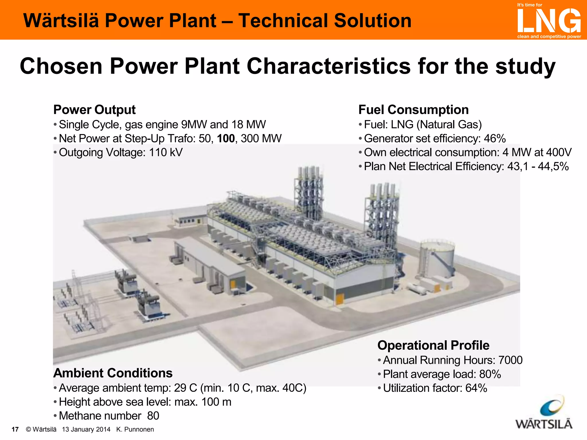 Wärtsilä Power Plant – Technical Solution

Chosen Power Plant Characteristics for the study
Power Output

Fuel Consumption

• Single Cycle, gas engine 9MW and 18 MW
• Net Power at Step-Up Trafo: 50, 100, 300 MW
• Outgoing Voltage: 110 kV

• Fuel: LNG (Natural Gas)
• Generator set efficiency: 46%
• Own electrical consumption: 4 MW at 400V
• Plan Net Electrical Efficiency: 43,1 - 44,5%

Operational Profile
Ambient Conditions
• Average ambient temp: 29 C (min. 10 C, max. 40C)
• Height above sea level: max. 100 m
• Methane number 80
17

© Wärtsilä 13 January 2014 K. Punnonen

• Annual Running Hours: 7000
• Plant average load: 80%
• Utilization factor: 64%

 