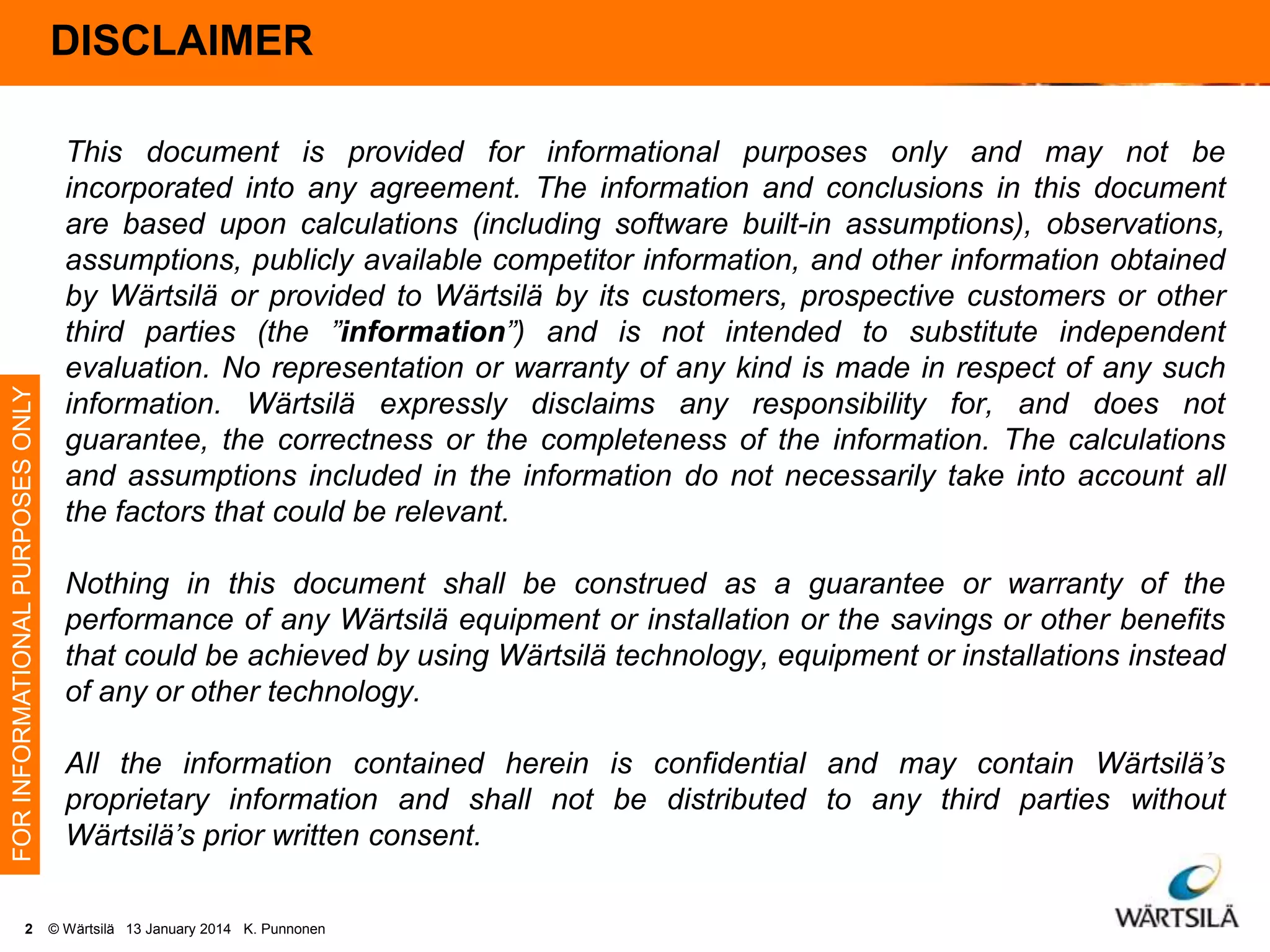 FOR INFORMATIONAL PURPOSES ONLY

DISCLAIMER
Disclaimer

2

This document is provided for informational purposes only and may not be
incorporated into any agreement. The information and conclusions in this document
are based upon calculations (including software built-in assumptions), observations,
assumptions, publicly available competitor information, and other information obtained
by Wärtsilä or provided to Wärtsilä by its customers, prospective customers or other
third parties (the ”information”) and is not intended to substitute independent
evaluation. No representation or warranty of any kind is made in respect of any such
information. Wärtsilä expressly disclaims any responsibility for, and does not
guarantee, the correctness or the completeness of the information. The calculations
and assumptions included in the information do not necessarily take into account all
the factors that could be relevant.
Nothing in this document shall be construed as a guarantee or warranty of the
performance of any Wärtsilä equipment or installation or the savings or other benefits
that could be achieved by using Wärtsilä technology, equipment or installations instead
of any or other technology.
All the information contained herein is confidential and may contain Wärtsilä’s
proprietary information and shall not be distributed to any third parties without
Wärtsilä’s prior written consent.
© Wärtsilä 13 January 2014 K. Punnonen

 