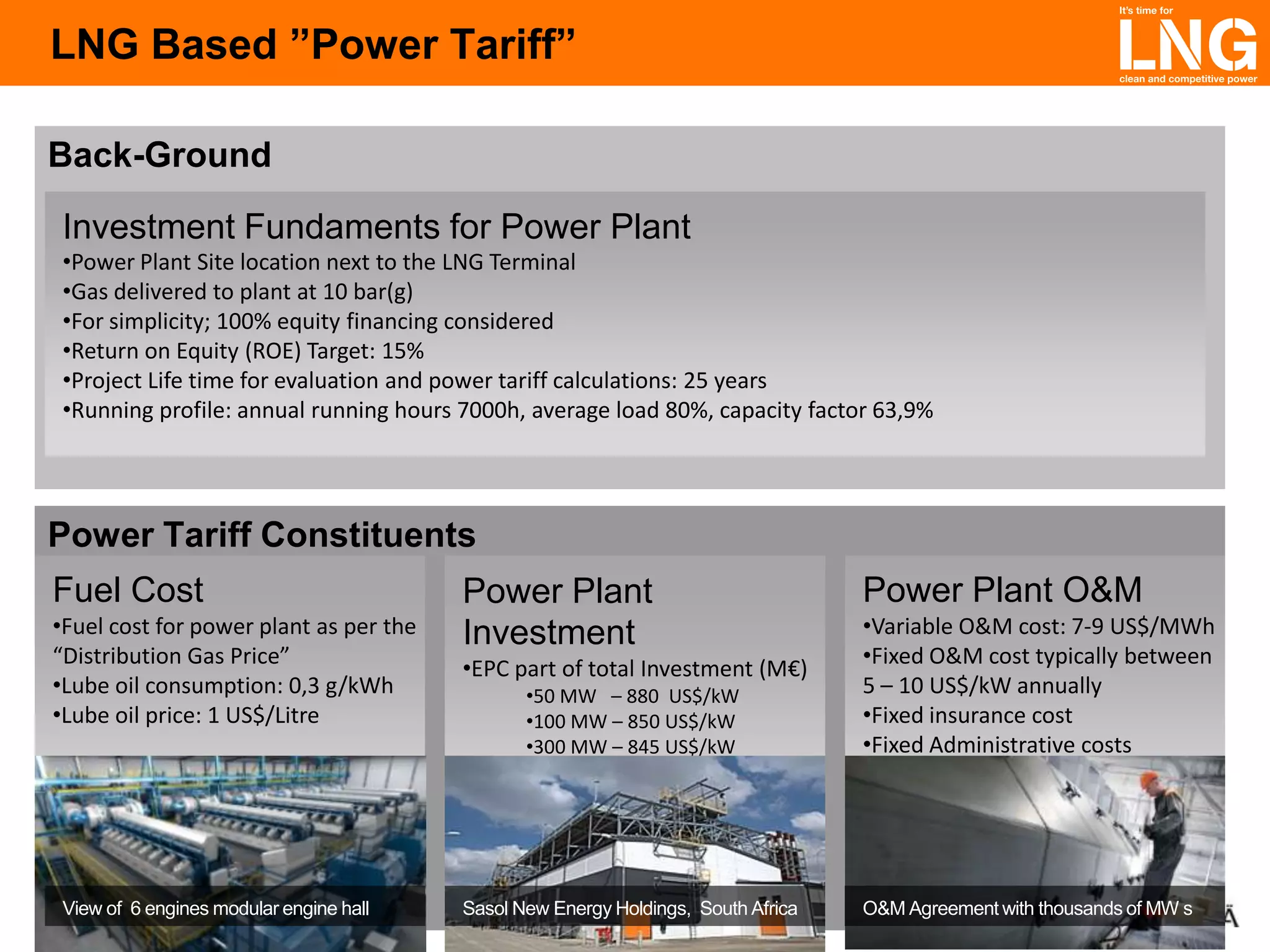 LNG Based ”Power Tariff”
Back-Ground
Investment Fundaments for Power Plant
•Power Plant Site location next to the LNG Terminal
•Gas delivered to plant at 10 bar(g)
•For simplicity; 100% equity financing considered
•Return on Equity (ROE) Target: 15%
•Project Life time for evaluation and power tariff calculations: 25 years
•Running profile: annual running hours 7000h, average load 80%, capacity factor 63,9%

Power Tariff Constituents
Fuel Cost
•Fuel cost for power plant as per the
“Distribution Gas Price”
•Lube oil consumption: 0,3 g/kWh
•Lube oil price: 1 US$/Litre

View of 6 engines modular engine hall

Power Plant
Investment
•EPC part of total Investment (M€)
•50 MW – 880 US$/kW
•100 MW – 850 US$/kW
•300 MW – 845 US$/kW

Sasol New Energy Holdings, South Africa

Power Plant O&M
•Variable O&M cost: 7-9 US$/MWh
•Fixed O&M cost typically between
5 – 10 US$/kW annually
•Fixed insurance cost
•Fixed Administrative costs

O&M Agreement with thousands of MW s

 