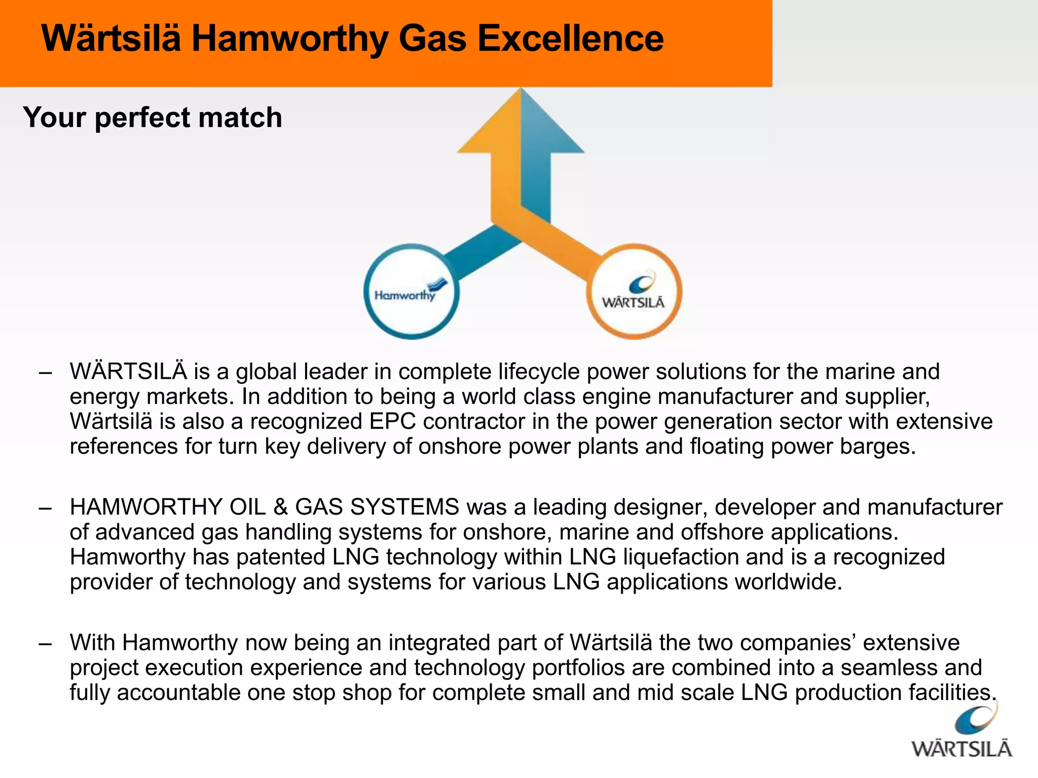 Wärtsilä Hamworthy Gas Excellence
Your perfect match

– WÄRTSILÄ is a global leader in complete lifecycle power solutions for the marine and
energy markets. In addition to being a world class engine manufacturer and supplier,
Wärtsilä is also a recognized EPC contractor in the power generation sector with extensive
references for turn key delivery of onshore power plants and floating power barges.
– HAMWORTHY OIL & GAS SYSTEMS was a leading designer, developer and manufacturer
of advanced gas handling systems for onshore, marine and offshore applications.
Hamworthy has patented LNG technology within LNG liquefaction and is a recognized
provider of technology and systems for various LNG applications worldwide.
– With Hamworthy now being an integrated part of Wärtsilä the two companies’ extensive
project execution experience and technology portfolios are combined into a seamless and
fully accountable one stop shop for complete small and mid scale LNG production facilities.

 