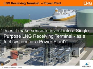 LNG Recieving Terminal – Power Plant

“Does it make sense to invest into a Single
Purpose LNG Receiving Terminal - as a
fuel system for a Power Plant?”

14

© Wärtsilä 13 January 2014 K. Punnonen

 