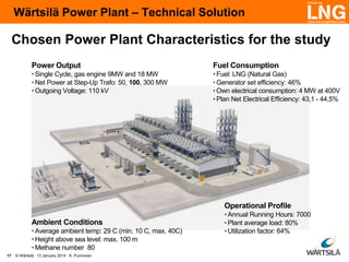 Wärtsilä Power Plant – Technical Solution

Chosen Power Plant Characteristics for the study
Power Output

Fuel Consumption

• Single Cycle, gas engine 9MW and 18 MW
• Net Power at Step-Up Trafo: 50, 100, 300 MW
• Outgoing Voltage: 110 kV

• Fuel: LNG (Natural Gas)
• Generator set efficiency: 46%
• Own electrical consumption: 4 MW at 400V
• Plan Net Electrical Efficiency: 43,1 - 44,5%

Operational Profile
Ambient Conditions
• Average ambient temp: 29 C (min. 10 C, max. 40C)
• Height above sea level: max. 100 m
• Methane number 80
17

© Wärtsilä 13 January 2014 K. Punnonen

• Annual Running Hours: 7000
• Plant average load: 80%
• Utilization factor: 64%

 